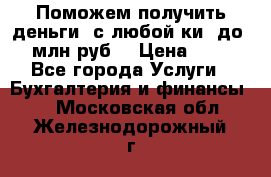 Поможем получить деньги, с любой ки, до 3 млн руб. › Цена ­ 15 - Все города Услуги » Бухгалтерия и финансы   . Московская обл.,Железнодорожный г.